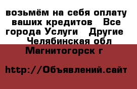 возьмём на себя оплату ваших кредитов - Все города Услуги » Другие   . Челябинская обл.,Магнитогорск г.